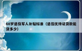 60岁退役军人补贴标准（退伍优待证贷款能贷多少）