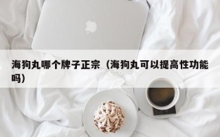 海狗丸哪个牌子正宗（海狗丸可以提高性功能吗）