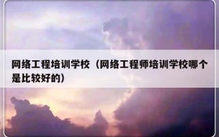 网络工程培训学校（网络工程师培训学校哪个是比较好的）