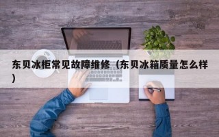 东贝冰柜常见故障维修（东贝冰箱质量怎么样）