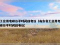 工业用电峰谷平时间段电价（山东省工业用电峰谷平时间段电价）