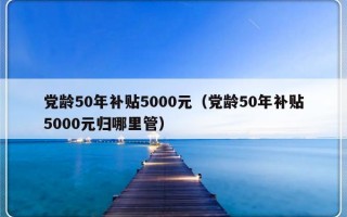 党龄50年补贴5000元（党龄50年补贴5000元归哪里管）