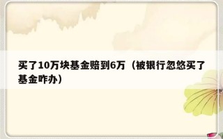 买了10万块基金赔到6万（被银行忽悠买了基金咋办）