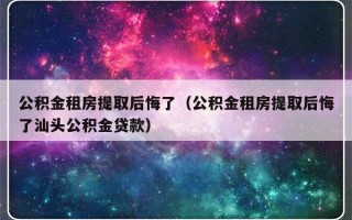 公积金租房提取后悔了（公积金租房提取后悔了汕头公积金贷款）