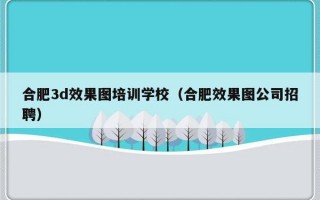 合肥3d效果图培训学校（合肥效果图公司招聘）