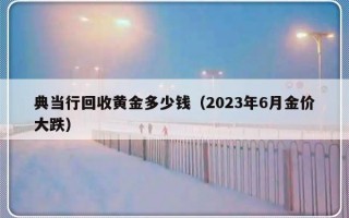 典当行回收黄金多少钱（2023年6月金价大跌）