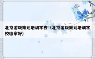 北京游戏策划培训学校（北京游戏策划培训学校哪家好）