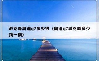 派克峰奥迪q7多少钱（奥迪q7派克峰多少钱一辆）