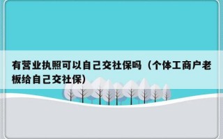 有营业执照可以自己交社保吗（个体工商户老板给自己交社保）