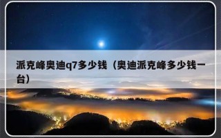 派克峰奥迪q7多少钱（奥迪派克峰多少钱一台）