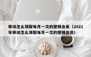 移动怎么领取每月一次的视频会员（2021年移动怎么领取每月一次的视频会员）