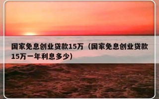 国家免息创业贷款15万（国家免息创业贷款15万一年利息多少）