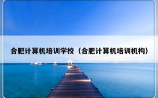 合肥计算机培训学校（合肥计算机培训机构）