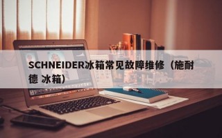 SCHNEIDER冰箱常见故障维修（施耐德 冰箱）