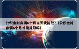 公积金封存满6个月当天就能取?（公积金封存满6个月才能提取吗）