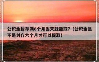 公积金封存满6个月当天就能取?（公积金是不是封存六个月才可以提取）