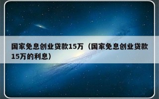 国家免息创业贷款15万（国家免息创业贷款15万的利息）