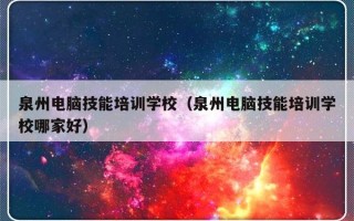 泉州电脑技能培训学校（泉州电脑技能培训学校哪家好）