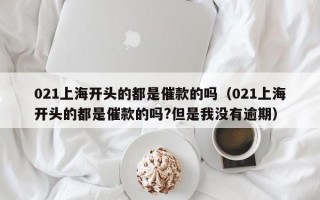 021上海开头的都是催款的吗（021上海开头的都是催款的吗?但是我没有逾期）