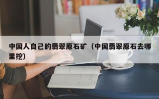 中国人自己的翡翠原石矿（中国翡翠原石去哪里挖）