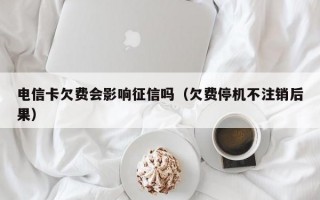 电信卡欠费会影响征信吗（欠费停机不注销后果）