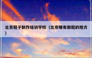 北京鞋子制作培训学校（北京哪有做鞋的地方）