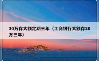 30万存大额定期三年（工商银行大额存20万三年）