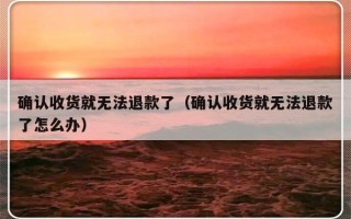 确认收货就无法退款了（确认收货就无法退款了怎么办）