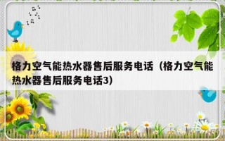 格力空气能热水器售后服务电话（格力空气能热水器售后服务电话3）