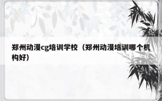 郑州动漫cg培训学校（郑州动漫培训哪个机构好）