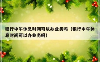 银行中午休息时间可以办业务吗（银行中午休息时间可以办业务吗）