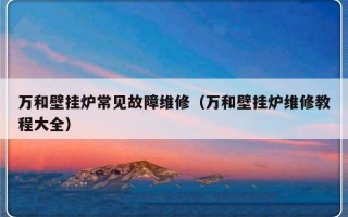 万和壁挂炉常见故障维修（万和壁挂炉维修教程大全）