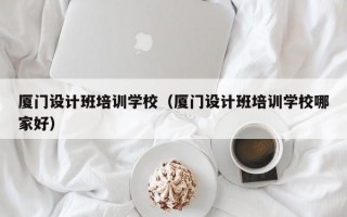 厦门设计班培训学校（厦门设计班培训学校哪家好）