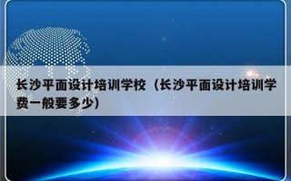 长沙平面设计培训学校（长沙平面设计培训学费一般要多少）