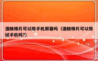 酒精棉片可以擦手机屏幕吗（酒精棉片可以擦拭手机吗?）