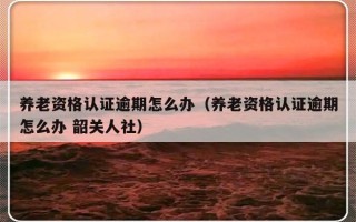 养老资格认证逾期怎么办（养老资格认证逾期怎么办 韶关人社）