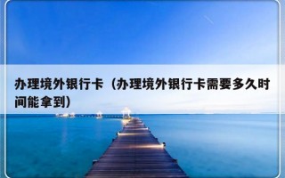 办理境外银行卡（办理境外银行卡需要多久时间能拿到）