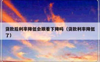 贷款后利率降低会跟着下降吗（贷款利率降低了）