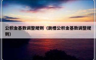 公积金基数调整规则（跳槽公积金基数调整规则）