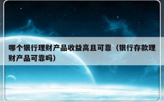 哪个银行理财产品收益高且可靠（银行存款理财产品可靠吗）