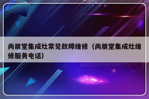 尚朋堂集成灶常见故障维修（尚朋堂集成灶维修服务电话）-第1张图片-乐修号