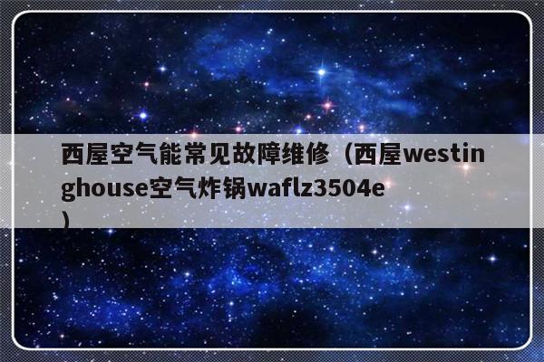 西屋空气能常见故障维修（西屋westinghouse空气炸锅waflz3504e）-第1张图片-乐修号