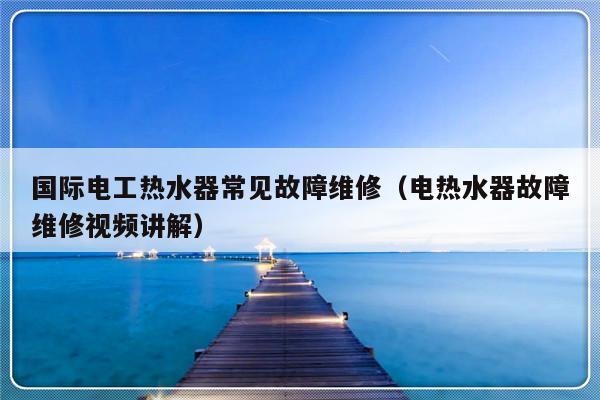 国际电工热水器常见故障维修（电热水器故障维修视频讲解）-第1张图片-乐修号