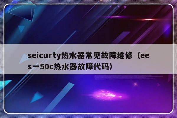 seicurty热水器常见故障维修（ees一50c热水器故障代码）-第1张图片-乐修号