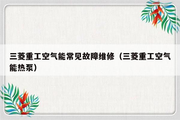 三菱重工空气能常见故障维修（三菱重工空气能热泵）-第1张图片-乐修号