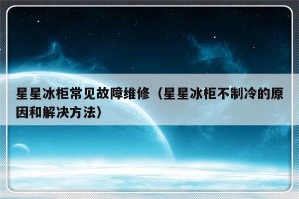 星星冰柜常见故障维修（星星冰柜不制冷的原因和解决方法）-第1张图片-乐修号