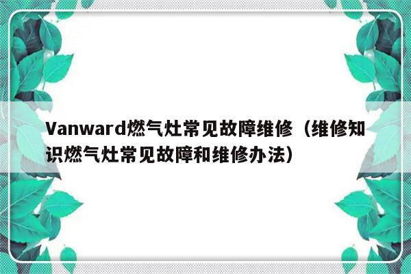 Vanward燃气灶常见故障维修（维修知识燃气灶常见故障和维修办法）-第1张图片-乐修号