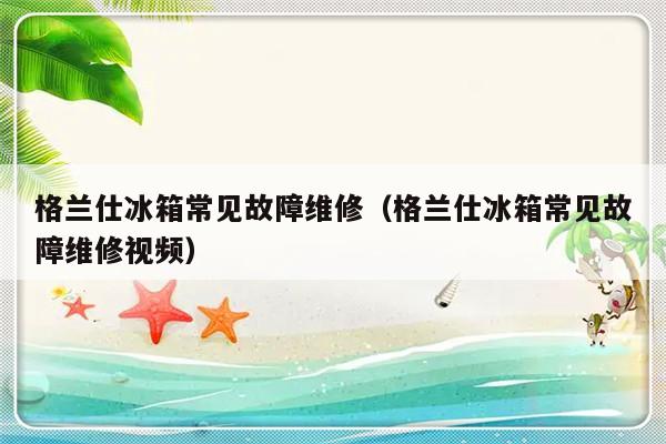 格兰仕冰箱常见故障维修（格兰仕冰箱常见故障维修视频）-第1张图片-乐修号