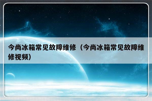 今尚冰箱常见故障维修（今尚冰箱常见故障维修视频）-第1张图片-乐修号