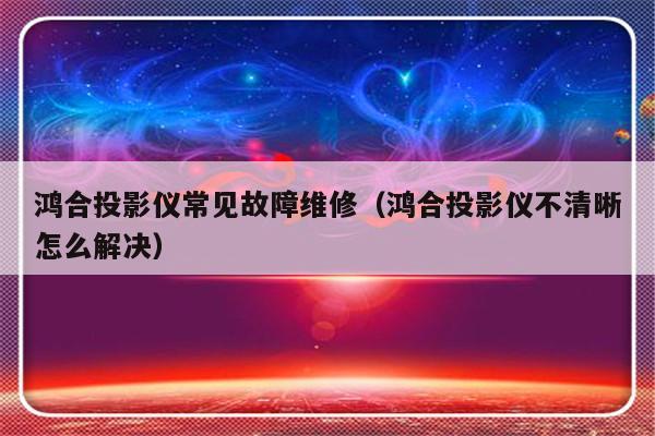 鸿合投影仪常见故障维修（鸿合投影仪不清晰怎么解决）-第1张图片-乐修号